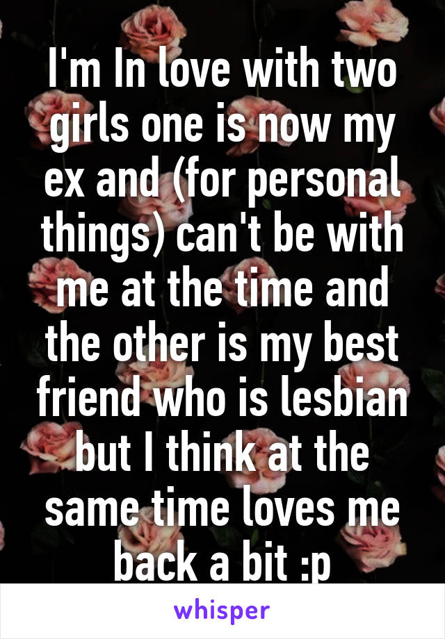 I'm In love with two girls one is now my ex and (for personal things) can't be with me at the time and the other is my best friend who is lesbian but I think at the same time loves me back a bit :p