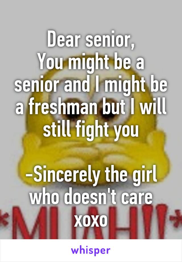 Dear senior,
You might be a senior and I might be a freshman but I will still fight you

-Sincerely the girl who doesn't care xoxo