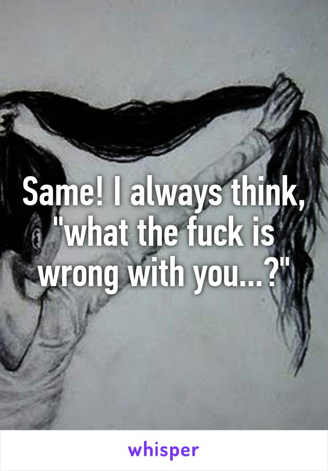 Same! I always think, "what the fuck is wrong with you...?"