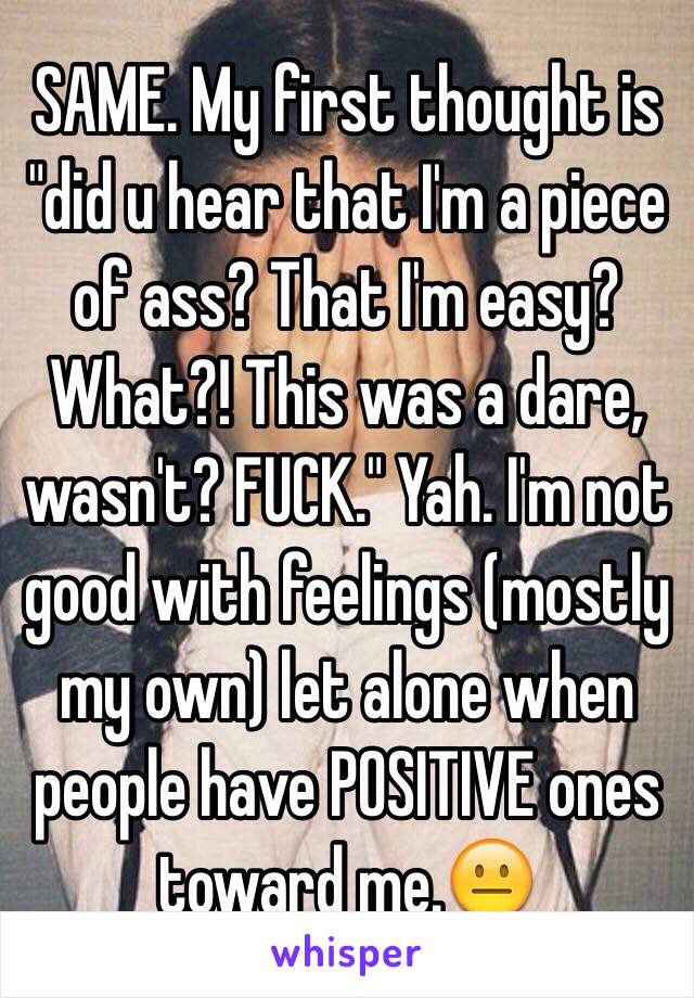 SAME. My first thought is "did u hear that I'm a piece of ass? That I'm easy? What?! This was a dare, wasn't? FUCK." Yah. I'm not good with feelings (mostly my own) let alone when people have POSITIVE ones toward me.😐