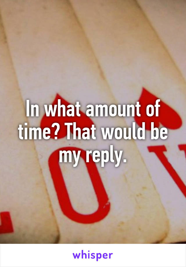 In what amount of time? That would be my reply.