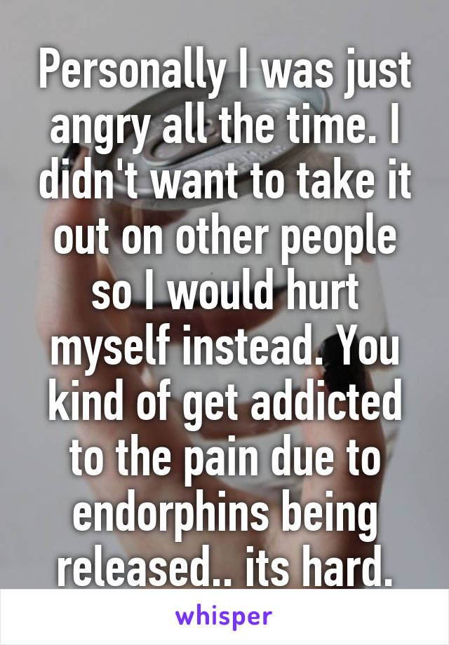 Personally I was just angry all the time. I didn't want to take it out on other people so I would hurt myself instead. You kind of get addicted to the pain due to endorphins being released.. its hard.