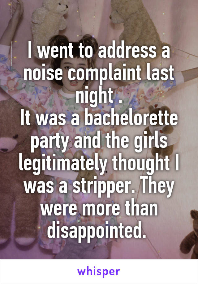 I went to address a noise complaint last night .
It was a bachelorette party and the girls legitimately thought I was a stripper. They were more than disappointed. 