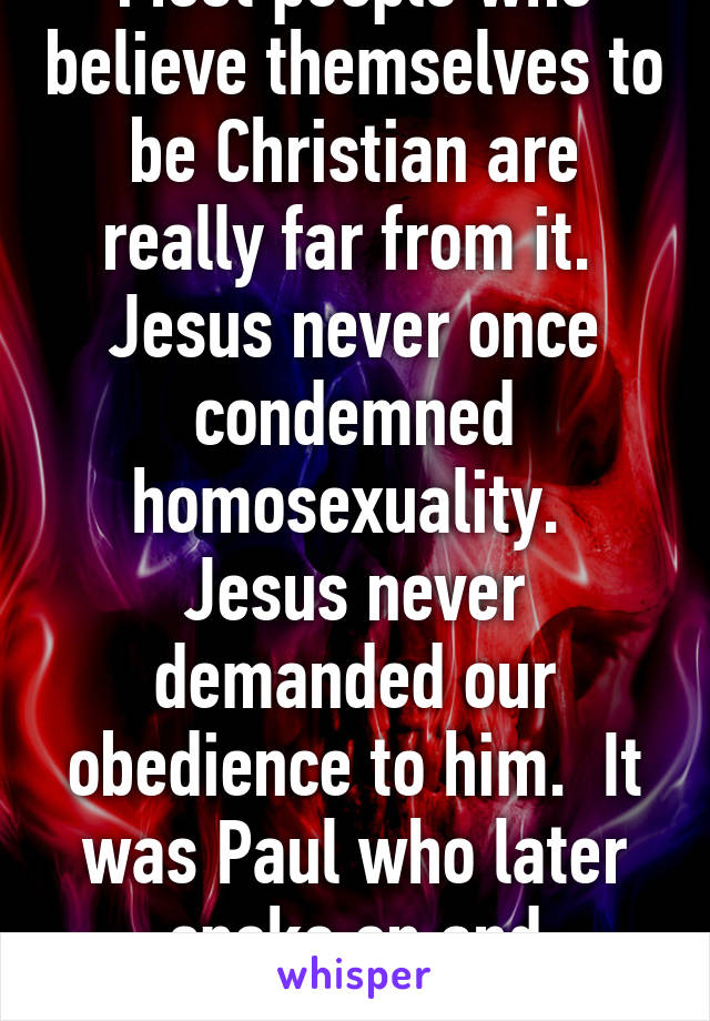 Most people who believe themselves to be Christian are really far from it.  Jesus never once condemned homosexuality.  Jesus never demanded our obedience to him.  It was Paul who later spoke on and condemned gays.  