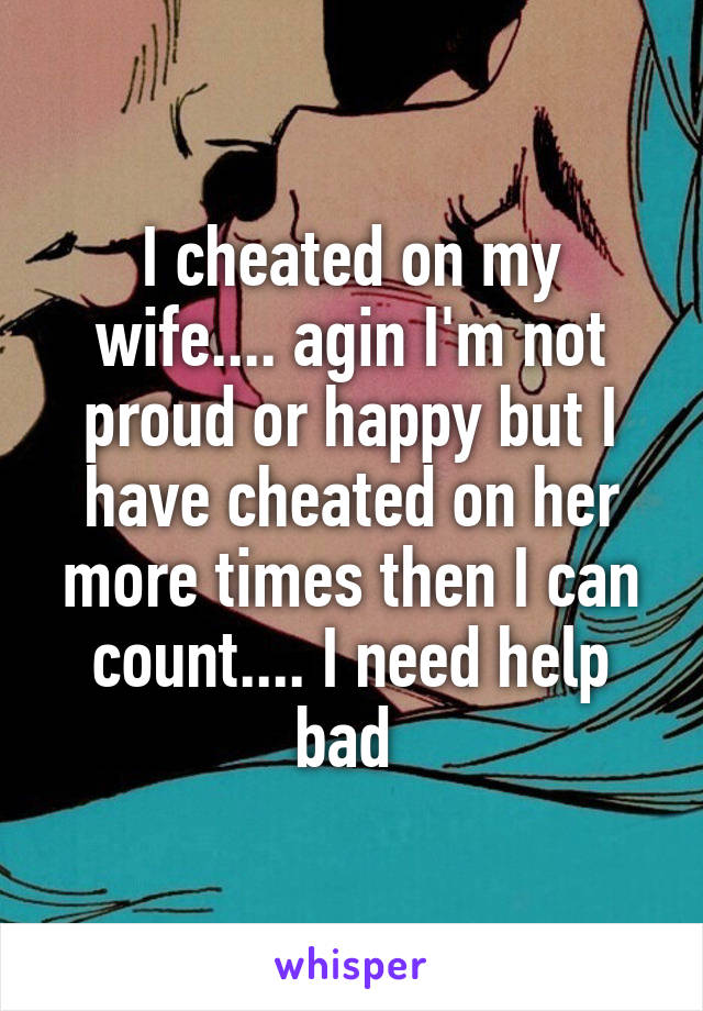 I cheated on my wife.... agin I'm not proud or happy but I have cheated on her more times then I can count.... I need help bad 
