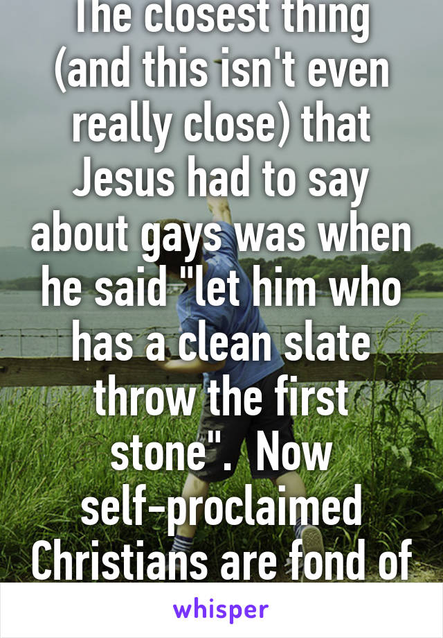 The closest thing (and this isn't even really close) that Jesus had to say about gays was when he said "let him who has a clean slate throw the first stone".  Now self-proclaimed Christians are fond of condemnation.