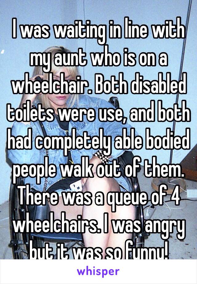 I was waiting in line with my aunt who is on a wheelchair. Both disabled toilets were use, and both had completely able bodied people walk out of them. There was a queue of 4 wheelchairs. I was angry but it was so funny!