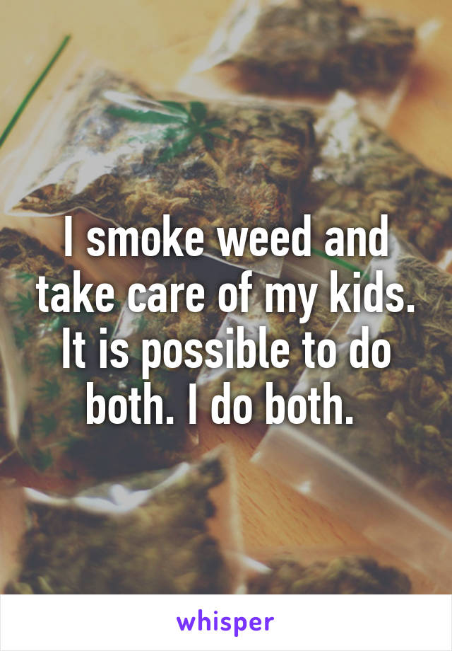 I smoke weed and take care of my kids. It is possible to do both. I do both. 