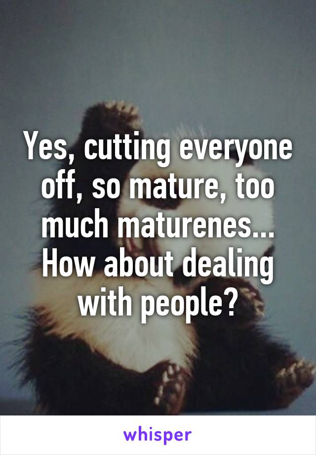 Yes, cutting everyone off, so mature, too much maturenes...
How about dealing with people?