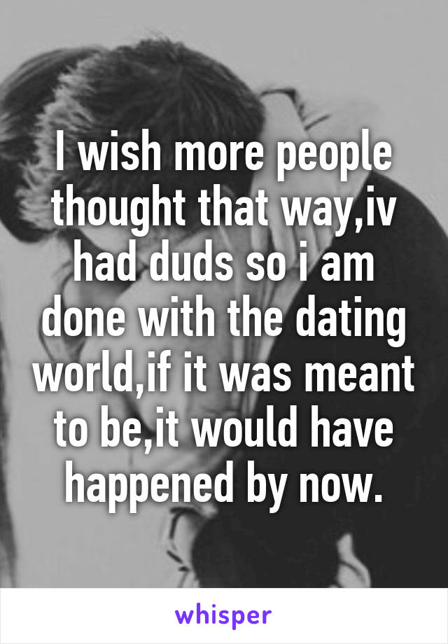 I wish more people thought that way,iv had duds so i am done with the dating world,if it was meant to be,it would have happened by now.