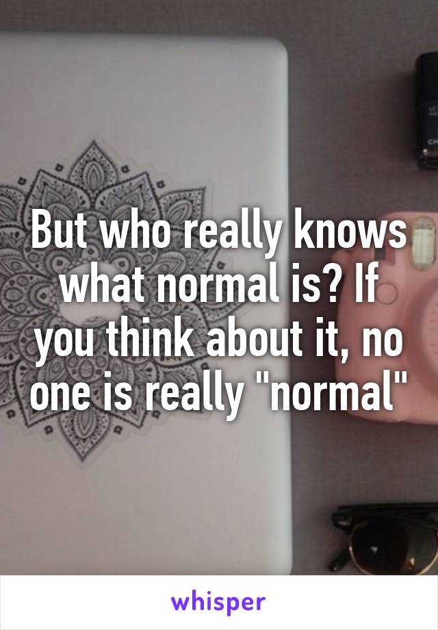But who really knows what normal is? If you think about it, no one is really "normal"