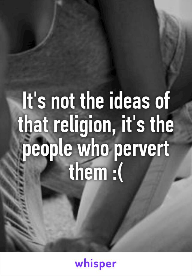 It's not the ideas of that religion, it's the people who pervert them :(