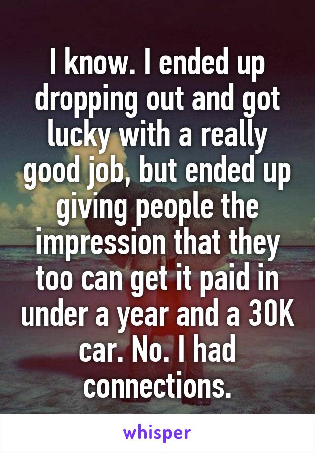 I know. I ended up dropping out and got lucky with a really good job, but ended up giving people the impression that they too can get it paid in under a year and a 30K car. No. I had connections.