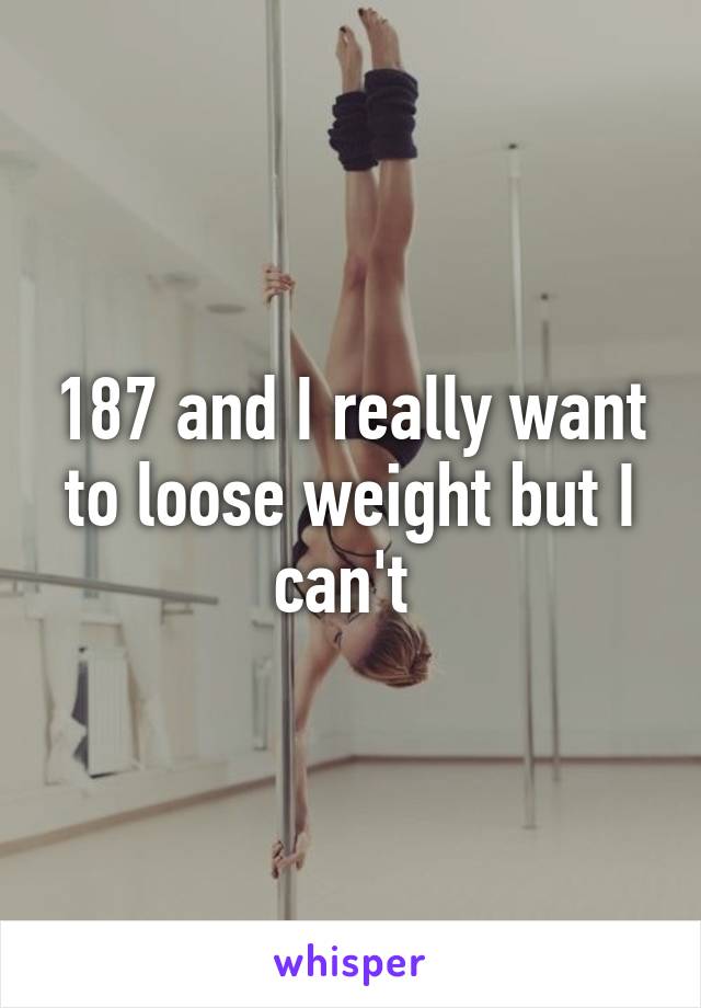 187 and I really want to loose weight but I can't 
