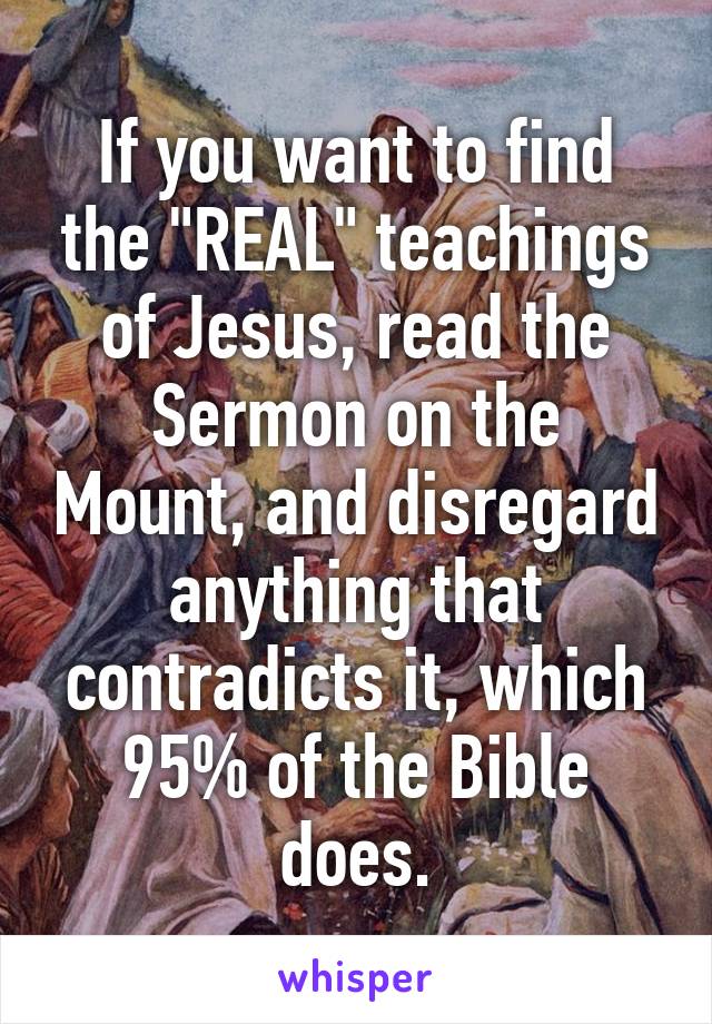 If you want to find the "REAL" teachings of Jesus, read the Sermon on the Mount, and disregard anything that contradicts it, which 95% of the Bible does.