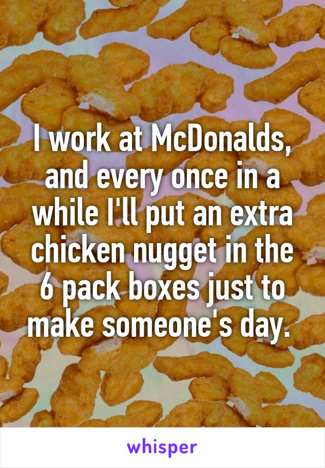 I work at McDonalds, and every once in a while I'll put an extra chicken nugget in the 6 pack boxes just to make someone's day. 
