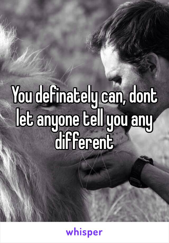 You definately can, dont let anyone tell you any different
