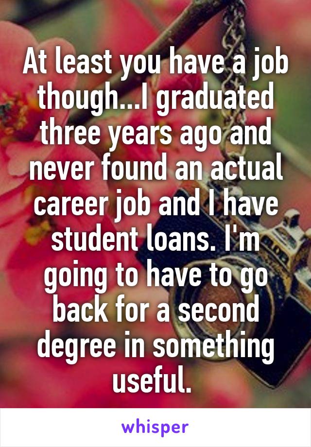 At least you have a job though...I graduated three years ago and never found an actual career job and I have student loans. I'm going to have to go back for a second degree in something useful. 