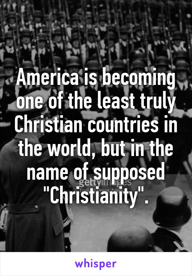 America is becoming one of the least truly Christian countries in the world, but in the name of supposed "Christianity".