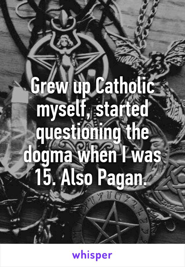 Grew up Catholic myself, started questioning the dogma when I was 15. Also Pagan. 