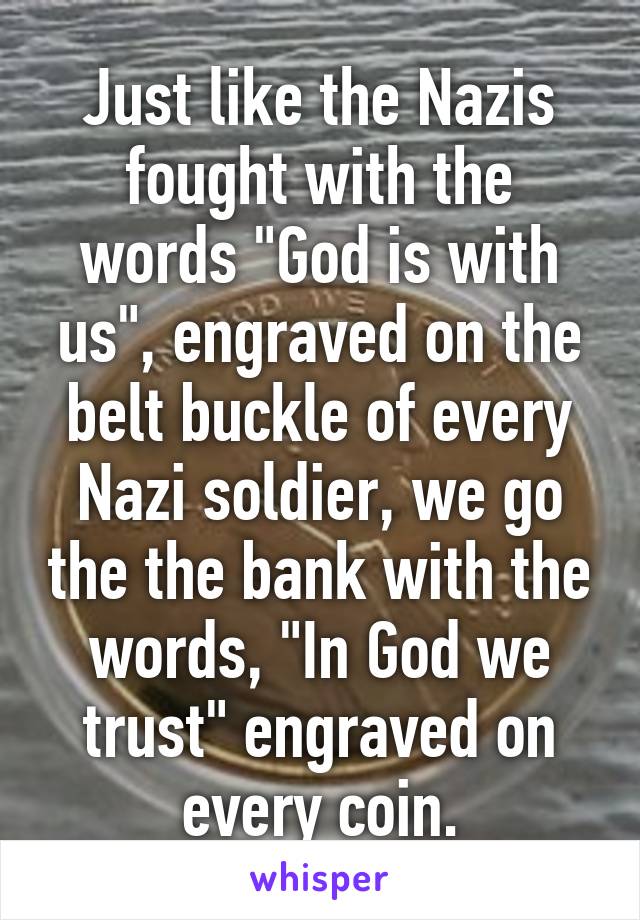 Just like the Nazis fought with the words "God is with us", engraved on the belt buckle of every Nazi soldier, we go the the bank with the words, "In God we trust" engraved on every coin.