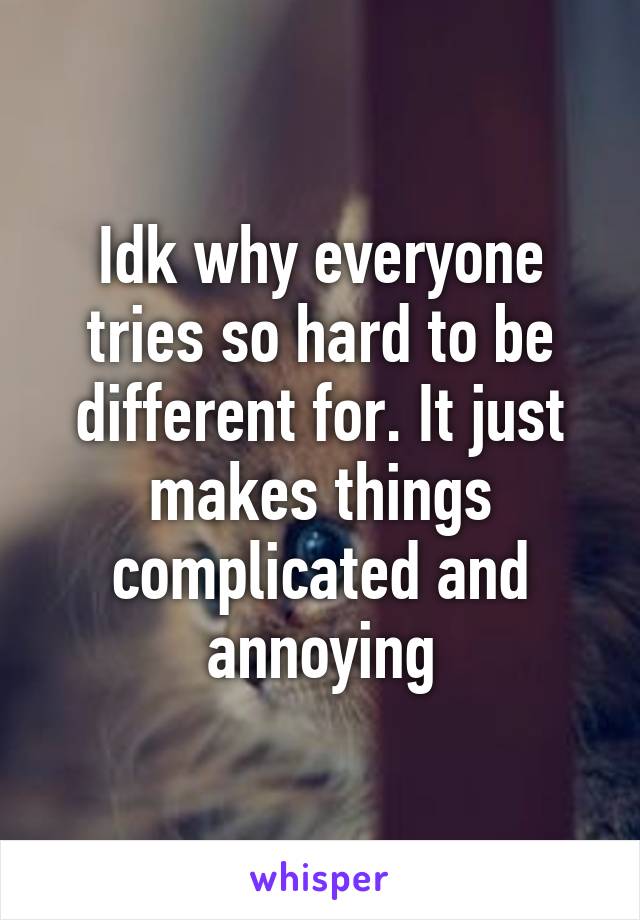 Idk why everyone tries so hard to be different for. It just makes things complicated and annoying
