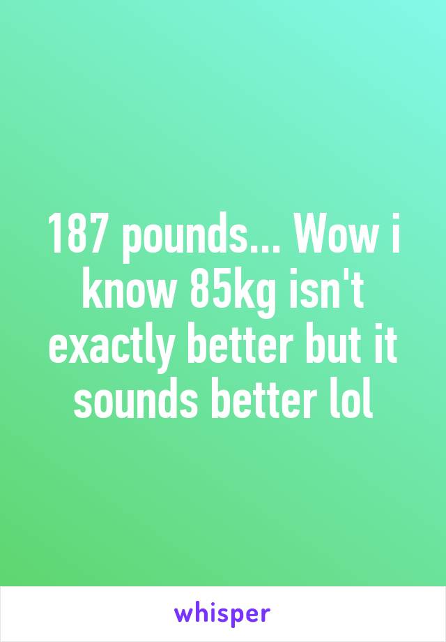 187 pounds... Wow i know 85kg isn't exactly better but it sounds better lol