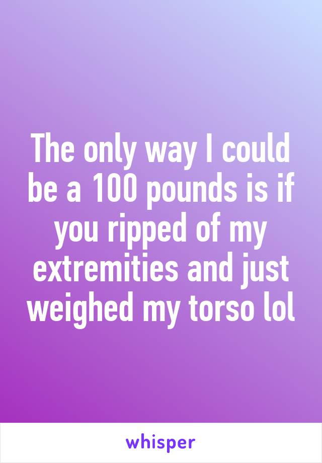 The only way I could be a 100 pounds is if you ripped of my extremities and just weighed my torso lol