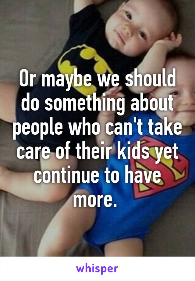Or maybe we should do something about people who can't take care of their kids yet continue to have more. 