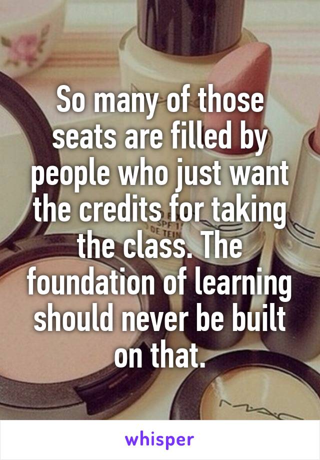 So many of those seats are filled by people who just want the credits for taking the class. The foundation of learning should never be built on that.