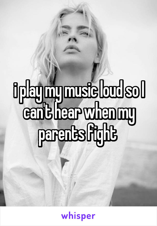 i play my music loud so I can't hear when my parents fight 