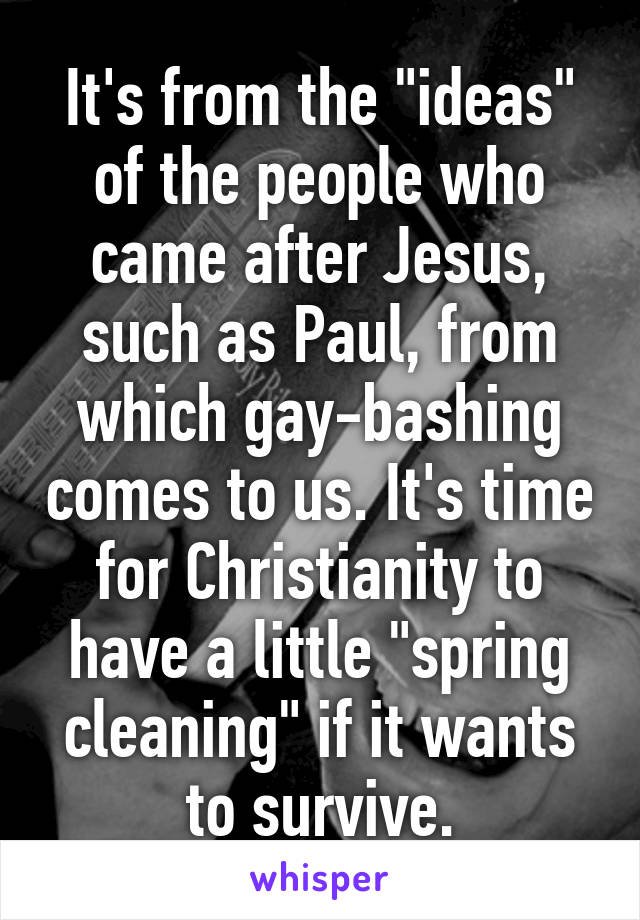 It's from the "ideas" of the people who came after Jesus, such as Paul, from which gay-bashing comes to us. It's time for Christianity to have a little "spring cleaning" if it wants to survive.