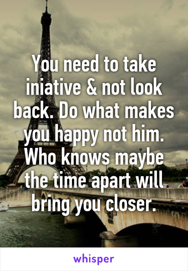 You need to take iniative & not look back. Do what makes you happy not him. Who knows maybe the time apart will bring you closer.