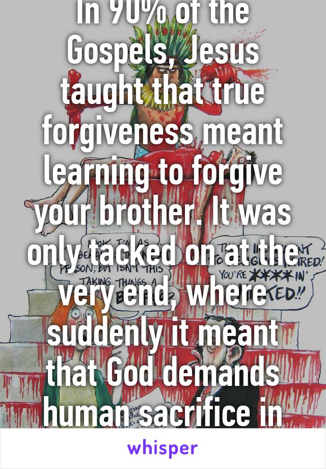 In 90% of the Gospels, Jesus taught that true forgiveness meant learning to forgive your brother. It was only tacked on at the very end, where suddenly it meant that God demands human sacrifice in the form of Jesus.