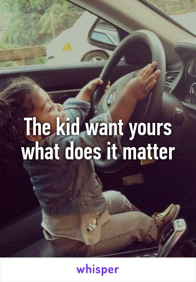 The kid want yours what does it matter