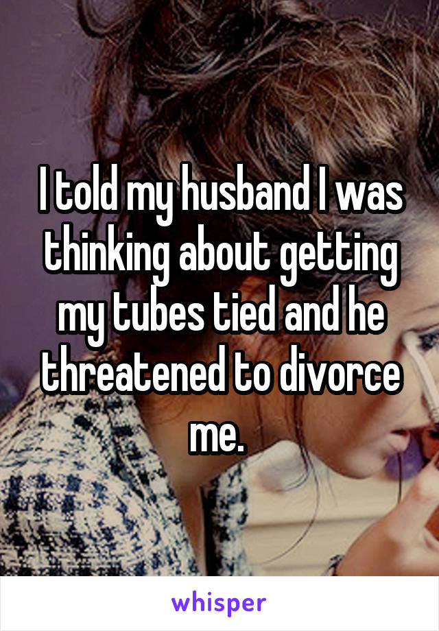 I told my husband I was thinking about getting my tubes tied and he threatened to divorce me. 