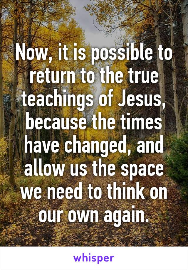 Now, it is possible to return to the true teachings of Jesus, because the times have changed, and allow us the space we need to think on our own again.