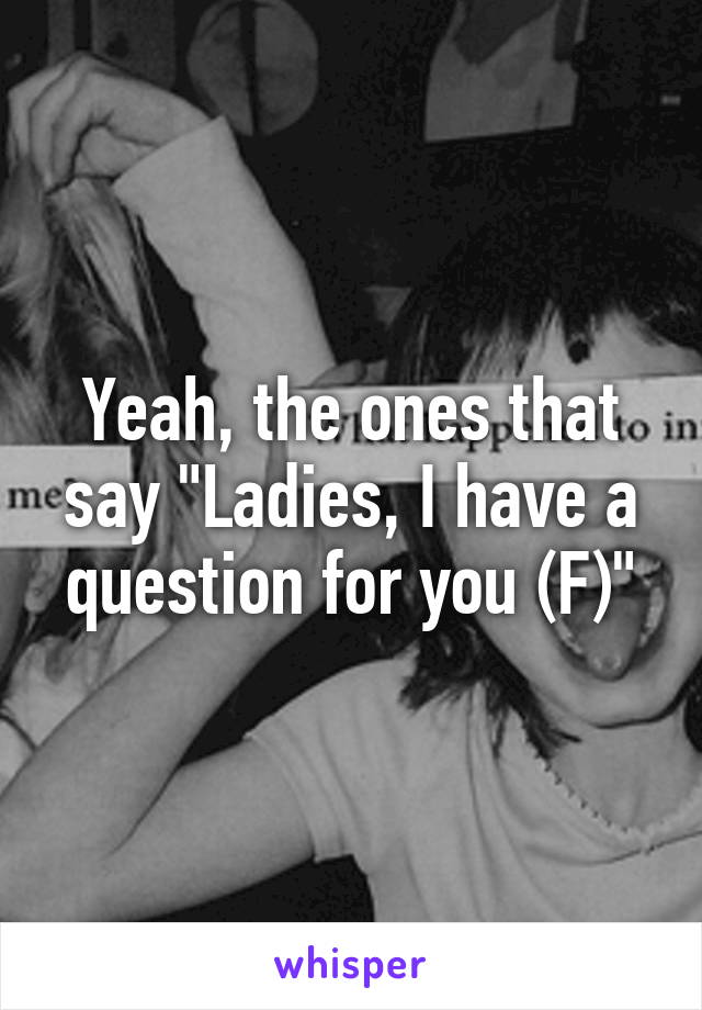 Yeah, the ones that say "Ladies, I have a question for you (F)"