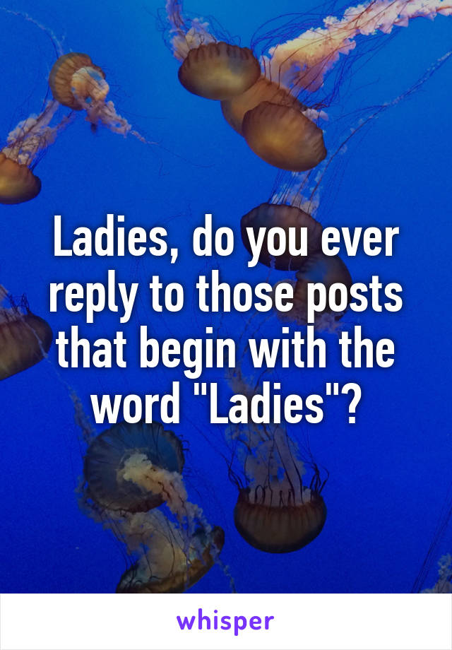 Ladies, do you ever reply to those posts that begin with the word "Ladies"?