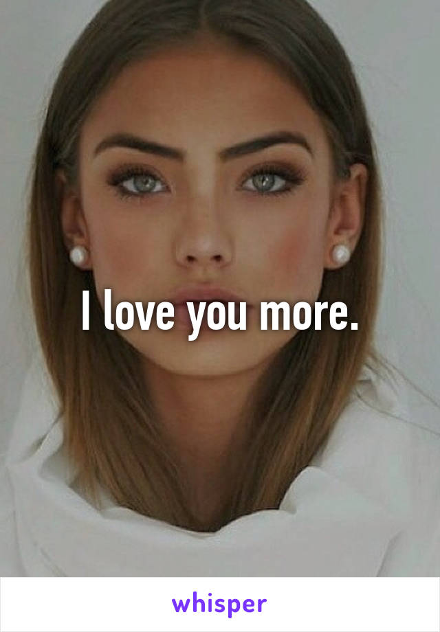 I love you more.