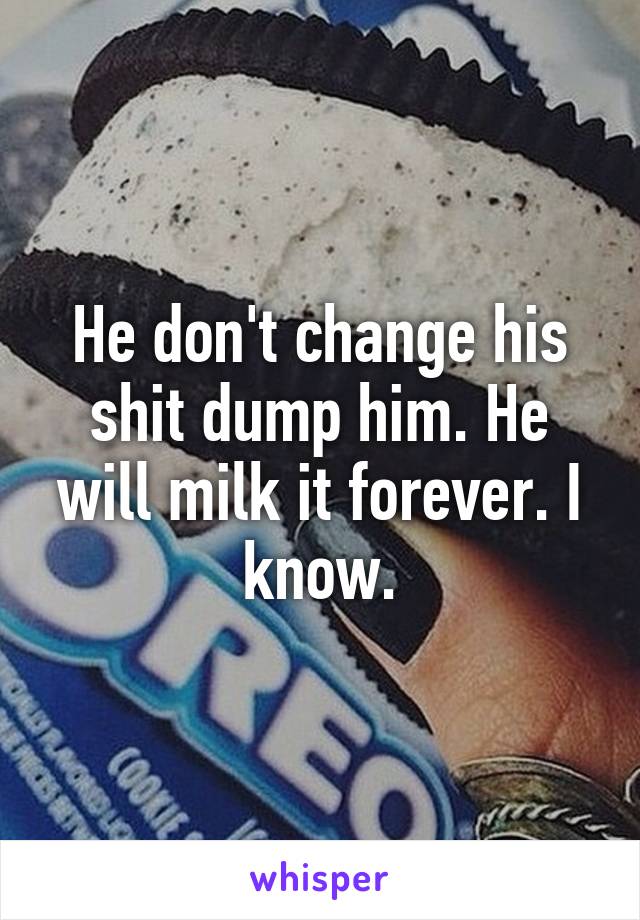 He don't change his shit dump him. He will milk it forever. I know.