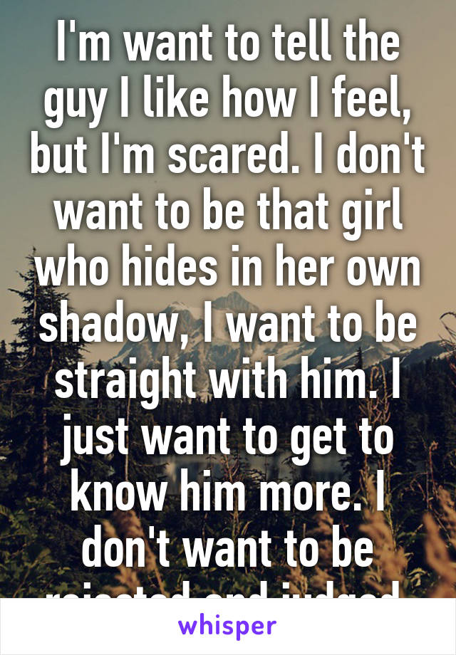 I'm want to tell the guy I like how I feel, but I'm scared. I don't want to be that girl who hides in her own shadow, I want to be straight with him. I just want to get to know him more. I don't want to be rejected and judged.