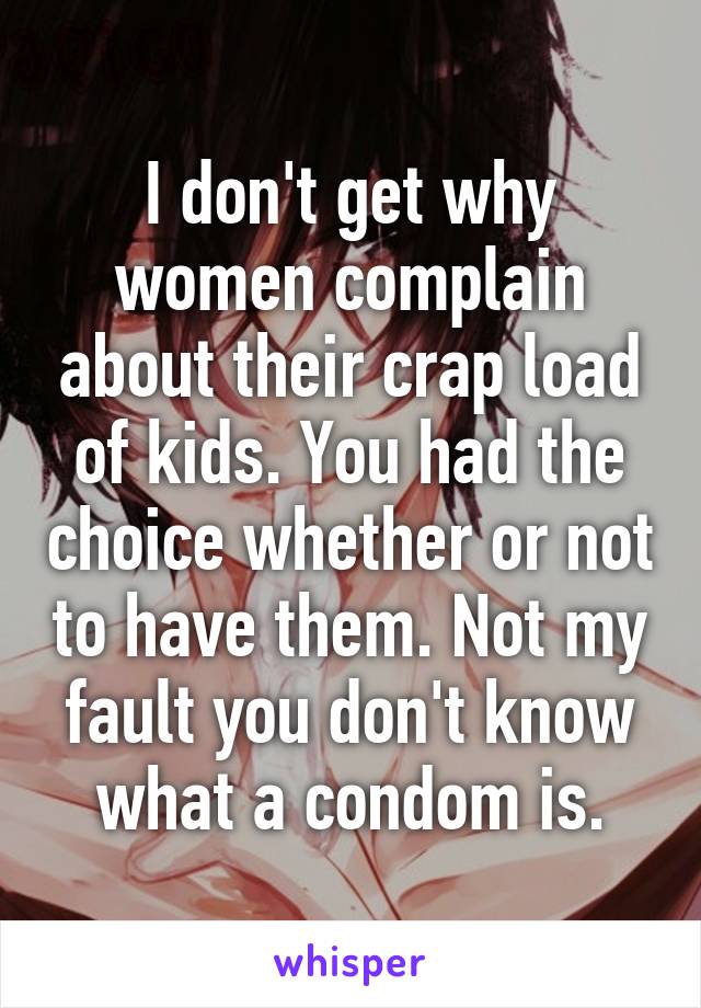 I don't get why women complain about their crap load of kids. You had the choice whether or not to have them. Not my fault you don't know what a condom is.