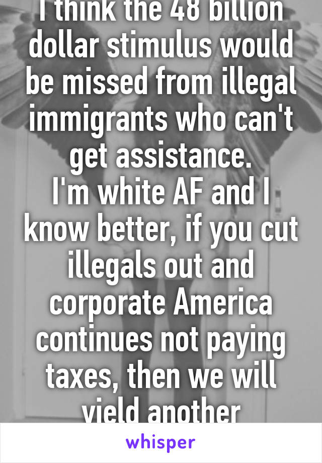 I think the 48 billion dollar stimulus would be missed from illegal immigrants who can't get assistance.
I'm white AF and I know better, if you cut illegals out and corporate America continues not paying taxes, then we will yield another depression.