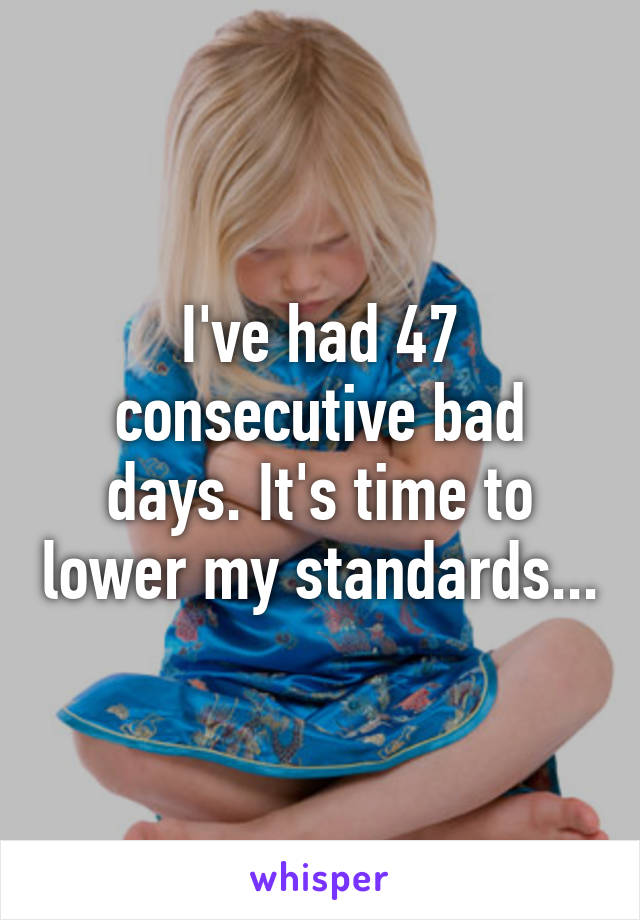 I've had 47 consecutive bad days. It's time to lower my standards...