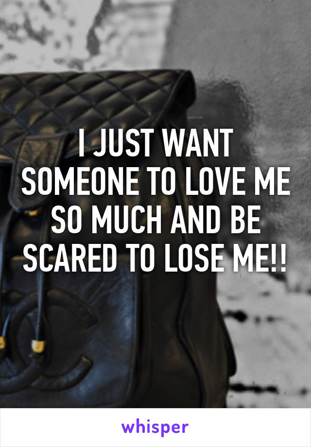 I JUST WANT SOMEONE TO LOVE ME SO MUCH AND BE SCARED TO LOSE ME!! 