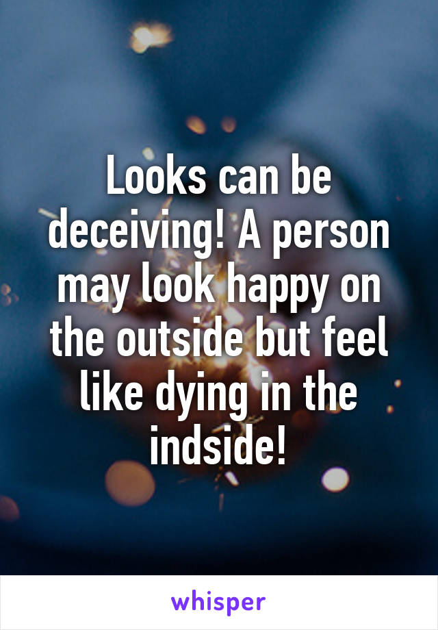 Looks can be deceiving! A person may look happy on the outside but feel like dying in the indside!