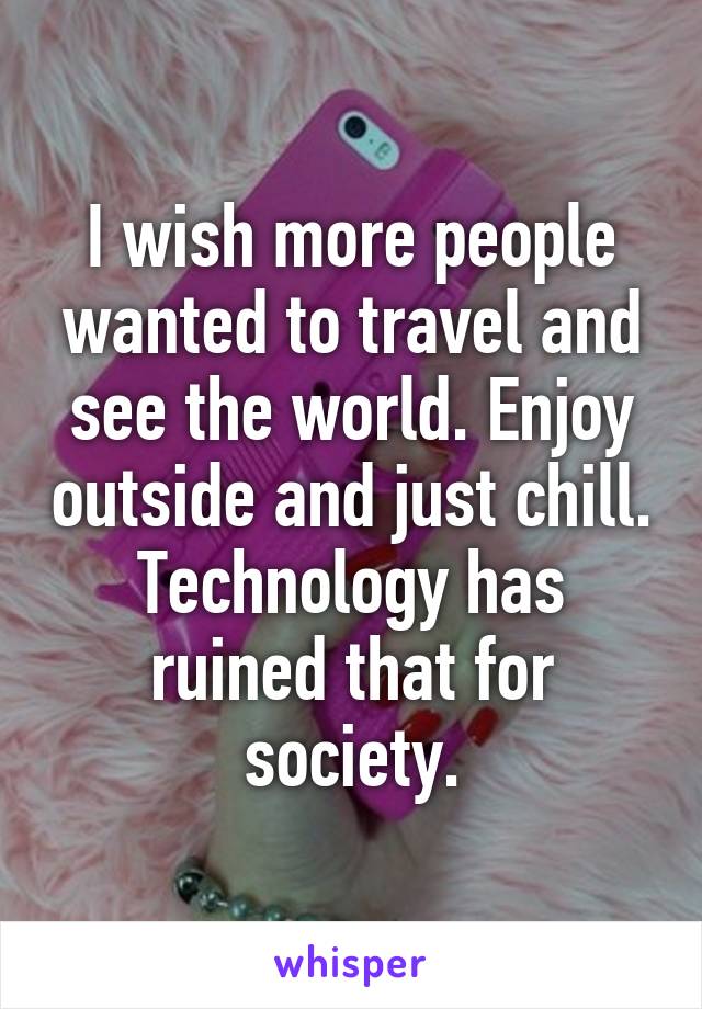 I wish more people wanted to travel and see the world. Enjoy outside and just chill. Technology has ruined that for society.