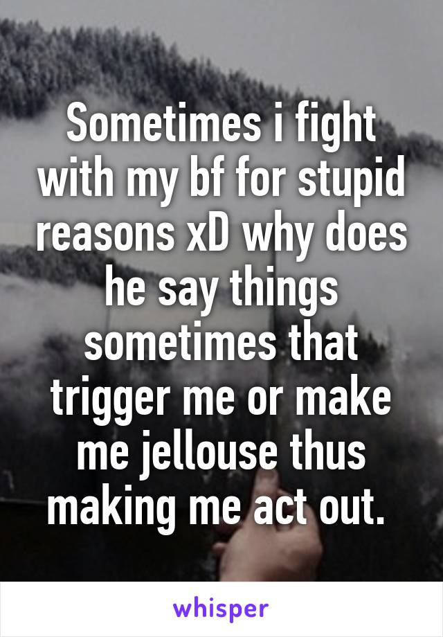 Sometimes i fight with my bf for stupid reasons xD why does he say things sometimes that trigger me or make me jellouse thus making me act out. 