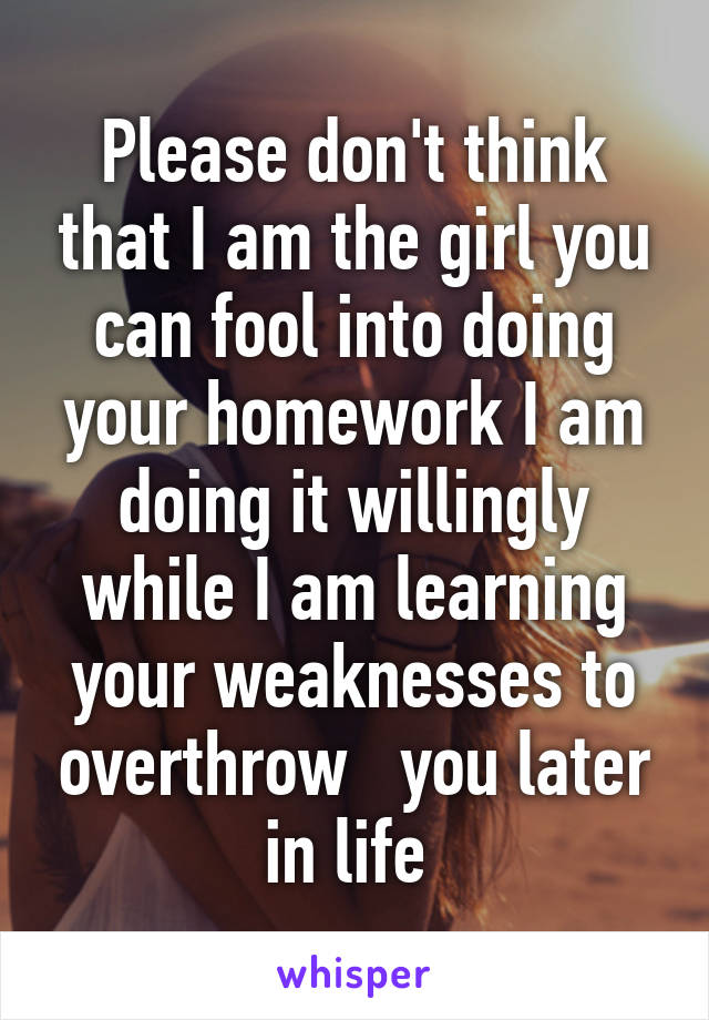 Please don't think that I am the girl you can fool into doing your homework I am doing it willingly while I am learning your weaknesses to overthrow   you later in life 